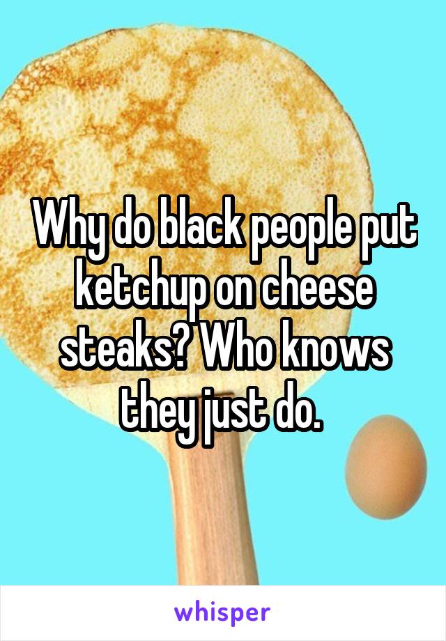 Why do black people put ketchup on cheese steaks? Who knows they just do. 