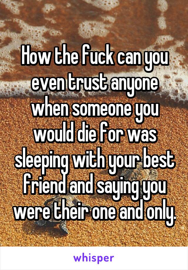 How the fuck can you even trust anyone when someone you would die for was sleeping with your best friend and saying you were their one and only.