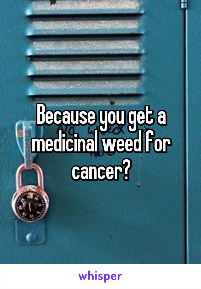 Because you get a medicinal weed for cancer?