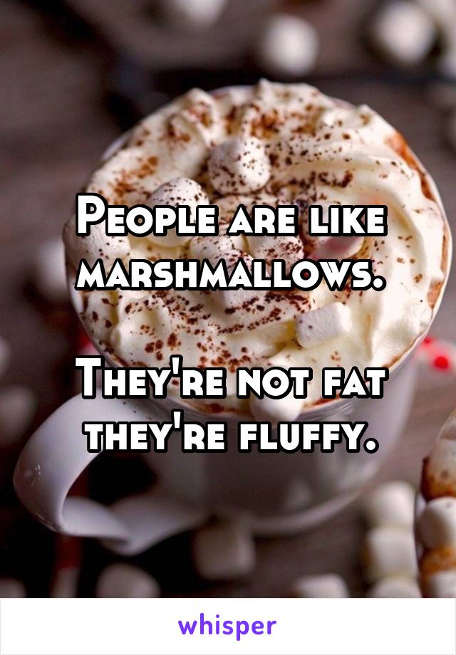 People are like marshmallows.

They're not fat they're fluffy.