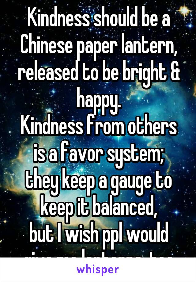 Kindness should be a Chinese paper lantern, released to be bright & happy.
Kindness from others is a favor system;
they keep a gauge to keep it balanced,
but I wish ppl would give me lanterns, too