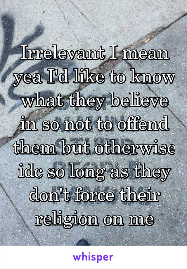 Irrelevant I mean yea I'd like to know what they believe in so not to offend them but otherwise idc so long as they don't force their religion on me