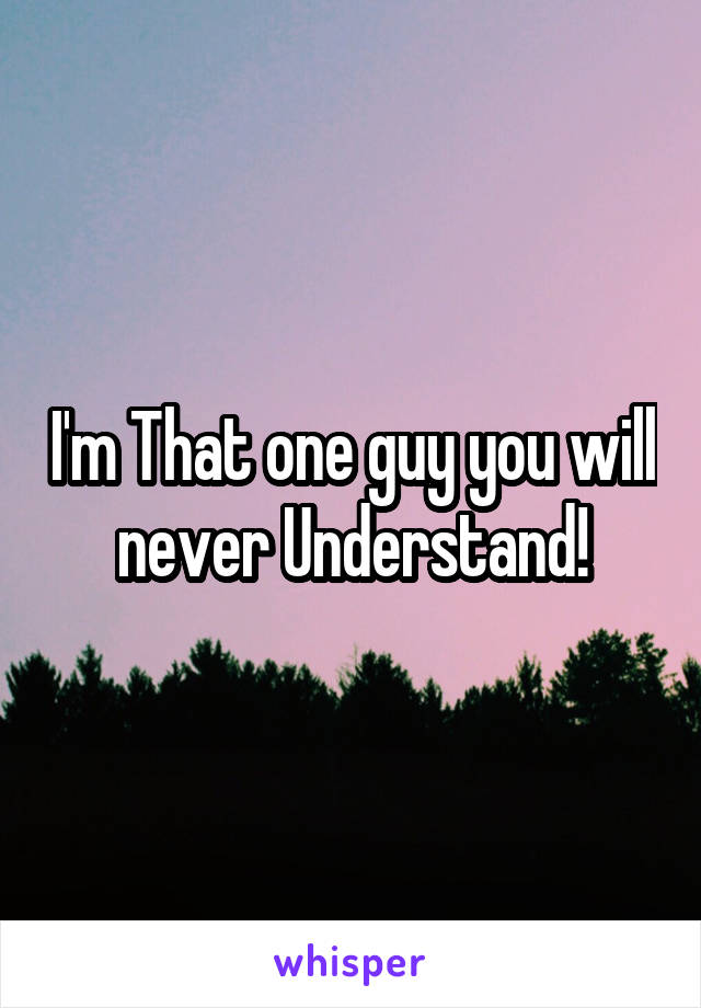 I'm That one guy you will never Understand!