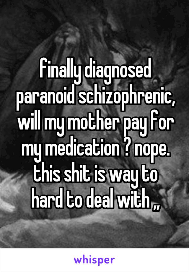 finally diagnosed paranoid schizophrenic, will my mother pay for my medication ? nope.
this shit is way to hard to deal with ,,