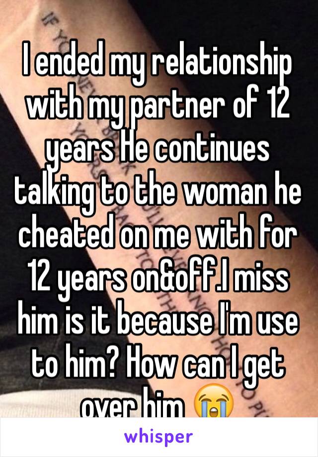 I ended my relationship with my partner of 12 years He continues talking to the woman he cheated on me with for 12 years on&off.I miss him is it because I'm use to him? How can I get over him 😭