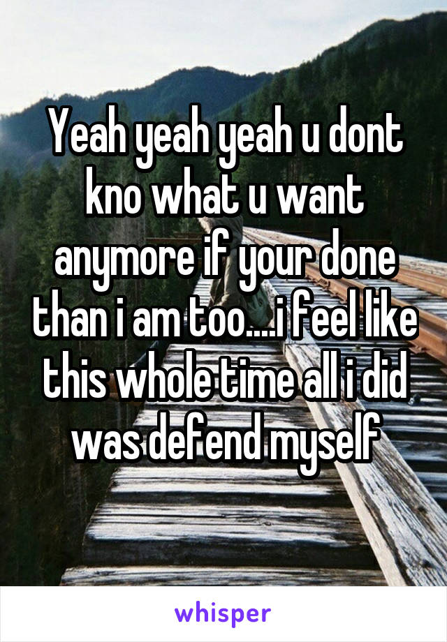 Yeah yeah yeah u dont kno what u want anymore if your done than i am too....i feel like this whole time all i did was defend myself
