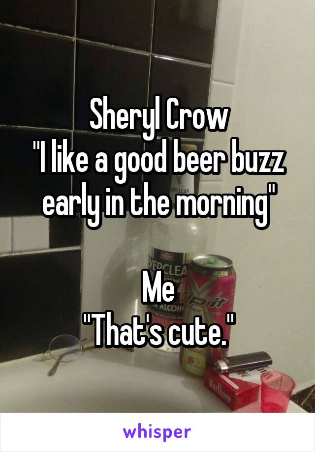 Sheryl Crow
"I like a good beer buzz early in the morning"

Me
"That's cute."