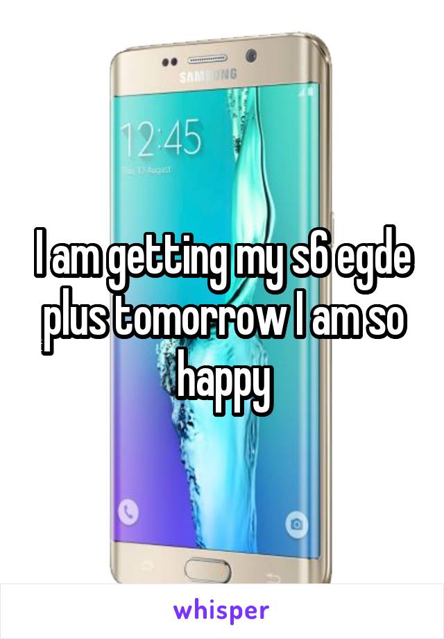 I am getting my s6 egde plus tomorrow I am so happy