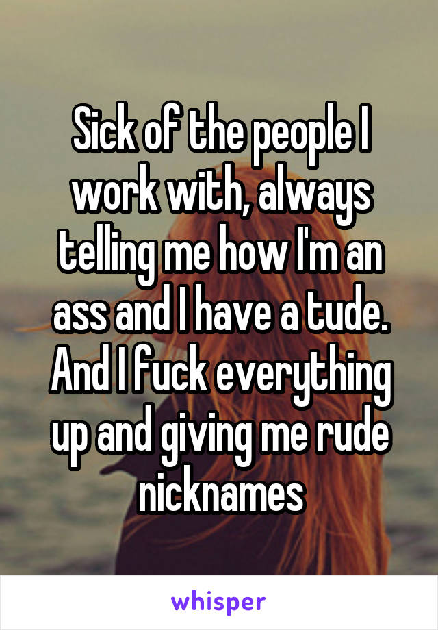 Sick of the people I work with, always telling me how I'm an ass and I have a tude. And I fuck everything up and giving me rude nicknames