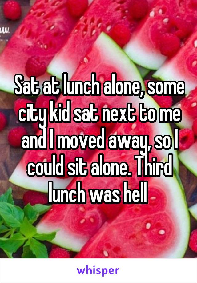 Sat at lunch alone, some city kid sat next to me and I moved away, so I could sit alone. Third lunch was hell 