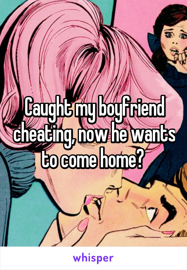 Caught my boyfriend cheating, now he wants to come home? 