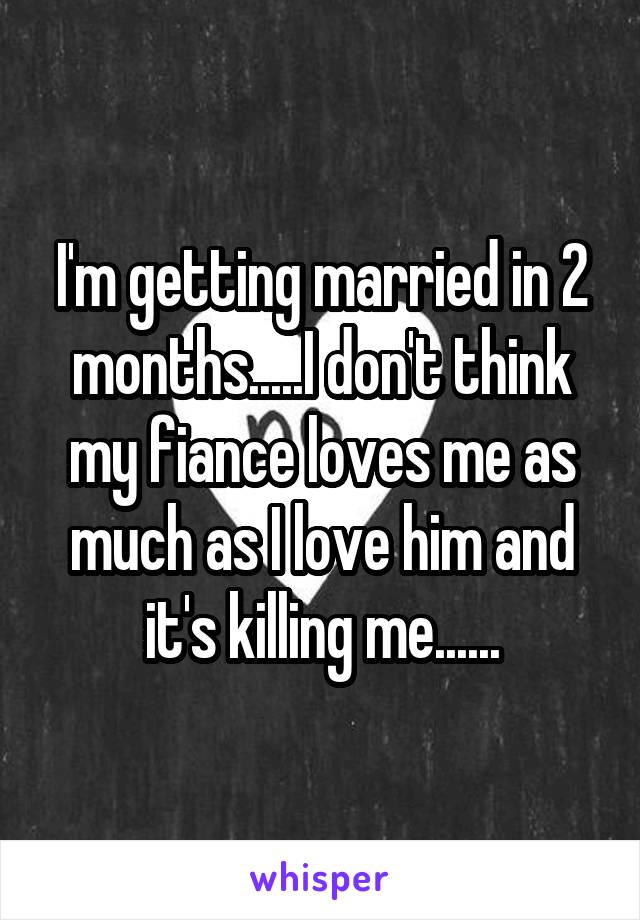 I'm getting married in 2 months.....I don't think my fiance loves me as much as I love him and it's killing me......