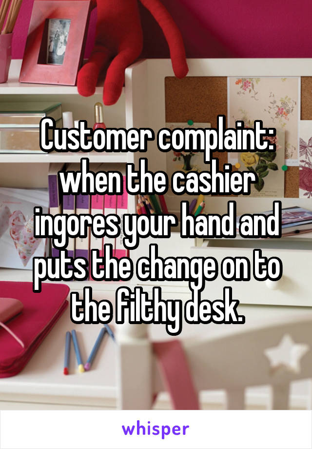 Customer complaint: when the cashier ingores your hand and puts the change on to the filthy desk.