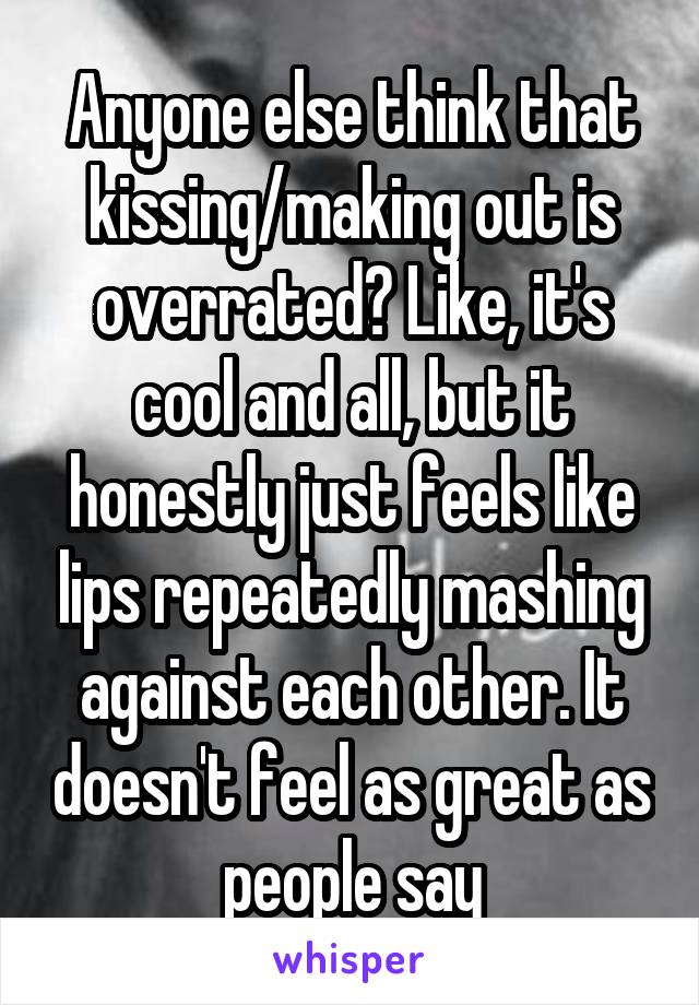 Anyone else think that kissing/making out is overrated? Like, it's cool and all, but it honestly just feels like lips repeatedly mashing against each other. It doesn't feel as great as people say