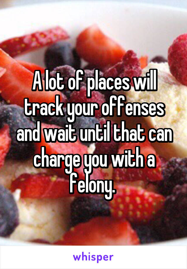 A lot of places will track your offenses and wait until that can charge you with a felony. 