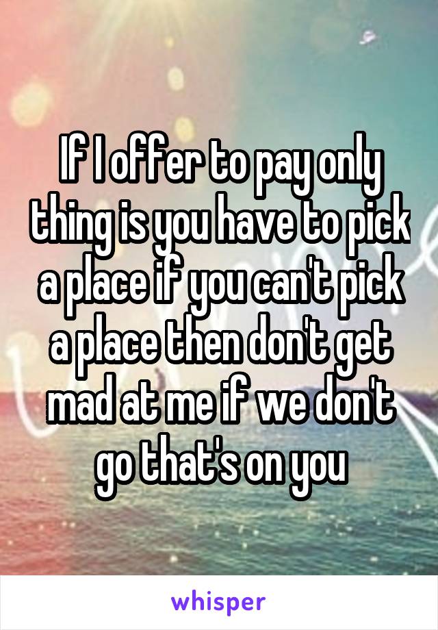 If I offer to pay only thing is you have to pick a place if you can't pick a place then don't get mad at me if we don't go that's on you