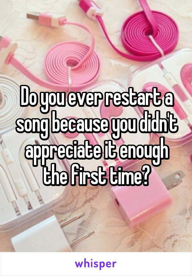 Do you ever restart a song because you didn't appreciate it enough the first time?