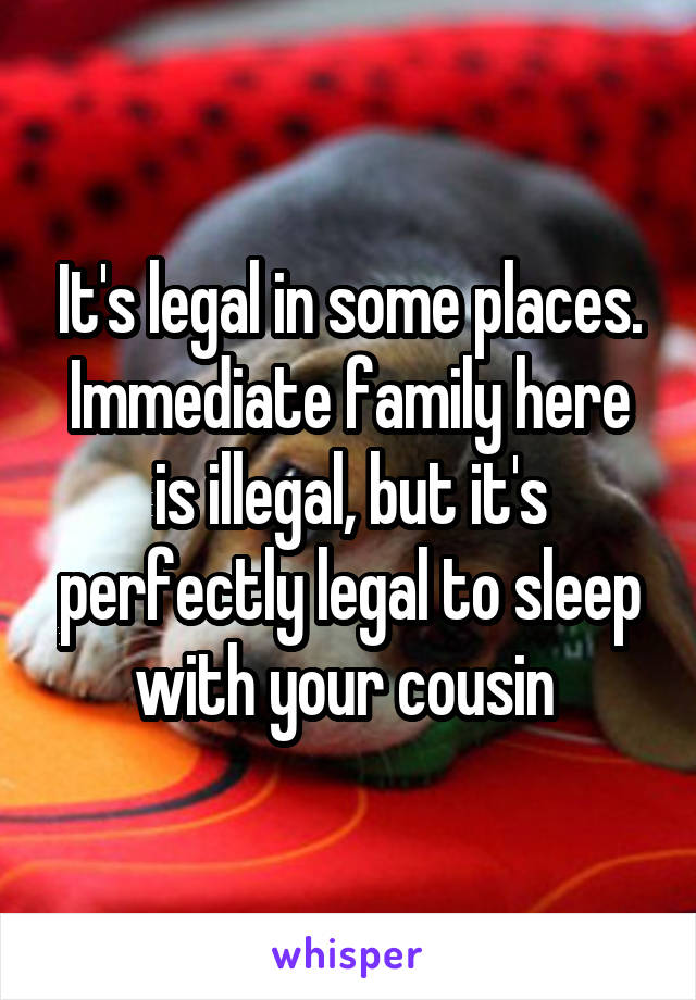 It's legal in some places. Immediate family here is illegal, but it's perfectly legal to sleep with your cousin 