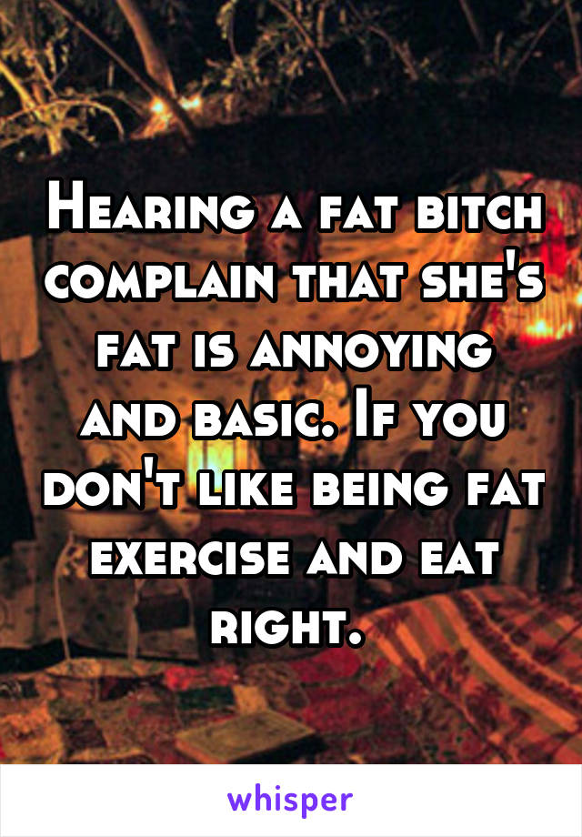 Hearing a fat bitch complain that she's fat is annoying and basic. If you don't like being fat exercise and eat right. 