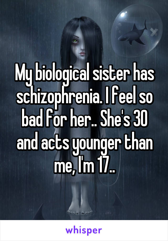 My biological sister has schizophrenia. I feel so bad for her.. She's 30 and acts younger than me, I'm 17..