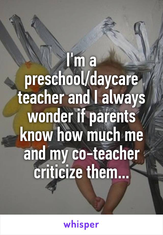 I'm a preschool/daycare teacher and I always wonder if parents know how much me and my co-teacher criticize them...