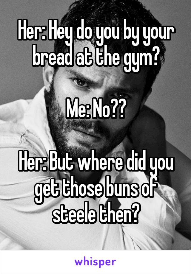 Her: Hey do you by your bread at the gym?

Me: No??

Her: But where did you get those buns of steele then?
