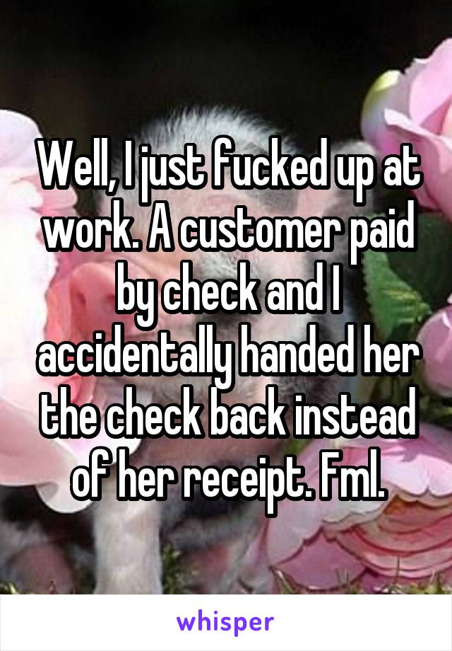 Well, I just fucked up at work. A customer paid by check and I accidentally handed her the check back instead of her receipt. Fml.