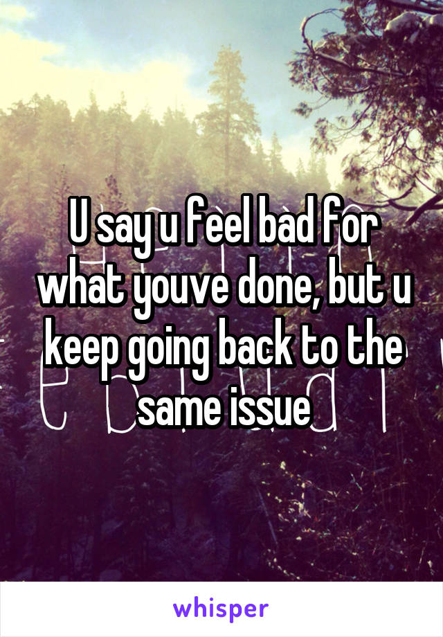 U say u feel bad for what youve done, but u keep going back to the same issue