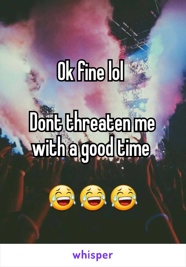 Ok fine lol 

Dont threaten me with a good time 

😂😂😂