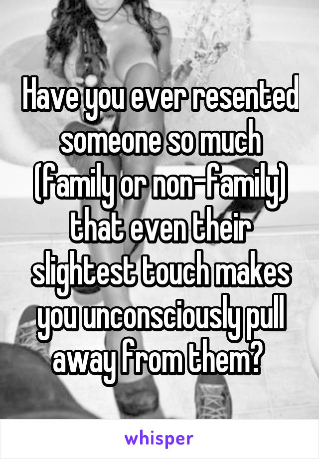 Have you ever resented someone so much (family or non-family) that even their slightest touch makes you unconsciously pull away from them? 