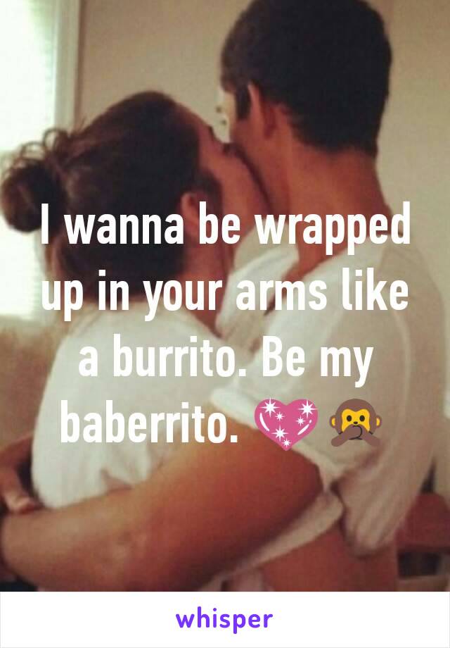 I wanna be wrapped up in your arms like a burrito. Be my baberrito. 💖🙊