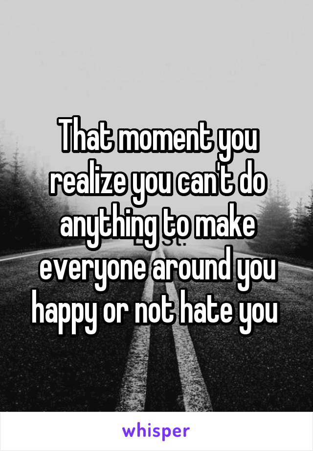 That moment you realize you can't do anything to make everyone around you happy or not hate you 