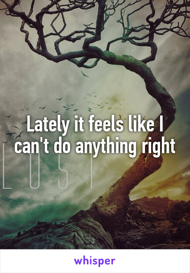 Lately it feels like I can't do anything right