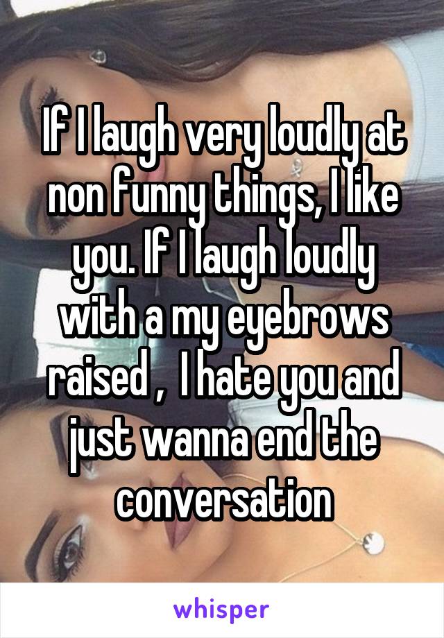 If I laugh very loudly at non funny things, I like you. If I laugh loudly with a my eyebrows raised ,  I hate you and just wanna end the conversation