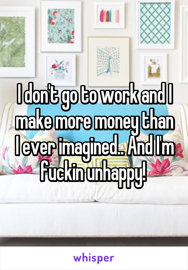 I don't go to work and I make more money than I ever imagined.. And I'm fuckin unhappy! 