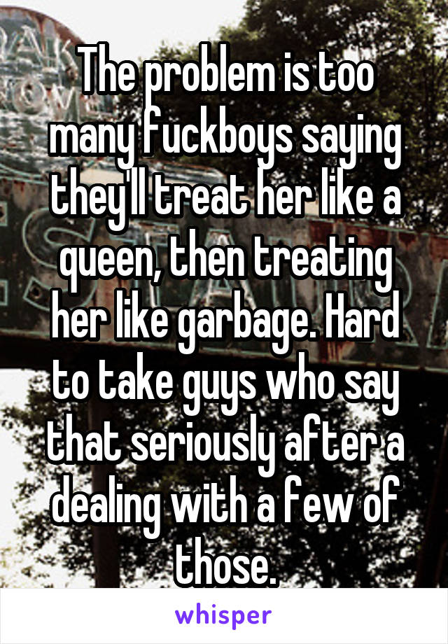 The problem is too many fuckboys saying they'll treat her like a queen, then treating her like garbage. Hard to take guys who say that seriously after a dealing with a few of those.