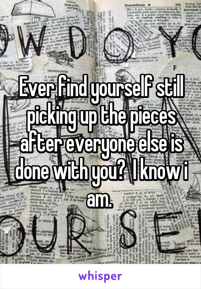 Ever find yourself still picking up the pieces after everyone else is done with you?  I know i am. 