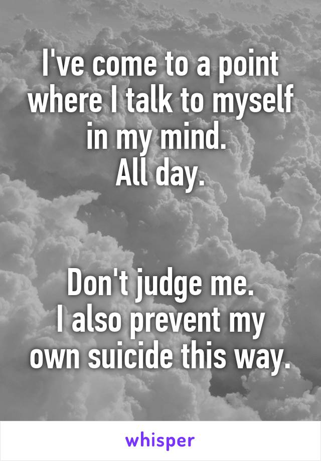 I've come to a point where I talk to myself in my mind. 
All day.


Don't judge me.
I also prevent my own suicide this way.
