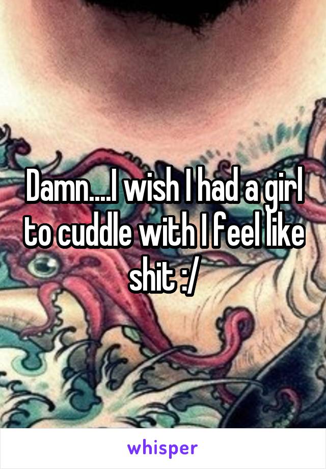 Damn....I wish I had a girl to cuddle with I feel like shit :/