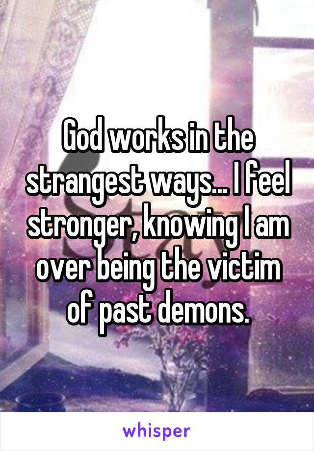 God works in the strangest ways... I feel stronger, knowing I am over being the victim of past demons.