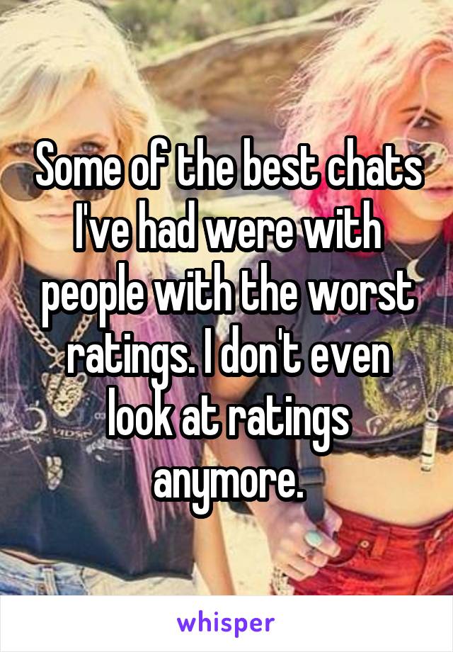 Some of the best chats I've had were with people with the worst ratings. I don't even look at ratings anymore.