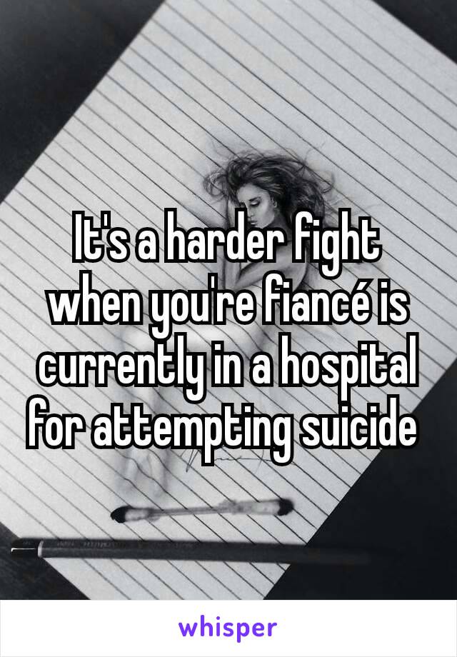 It's a harder fight when you're fiancé is currently in a hospital for attempting suicide 