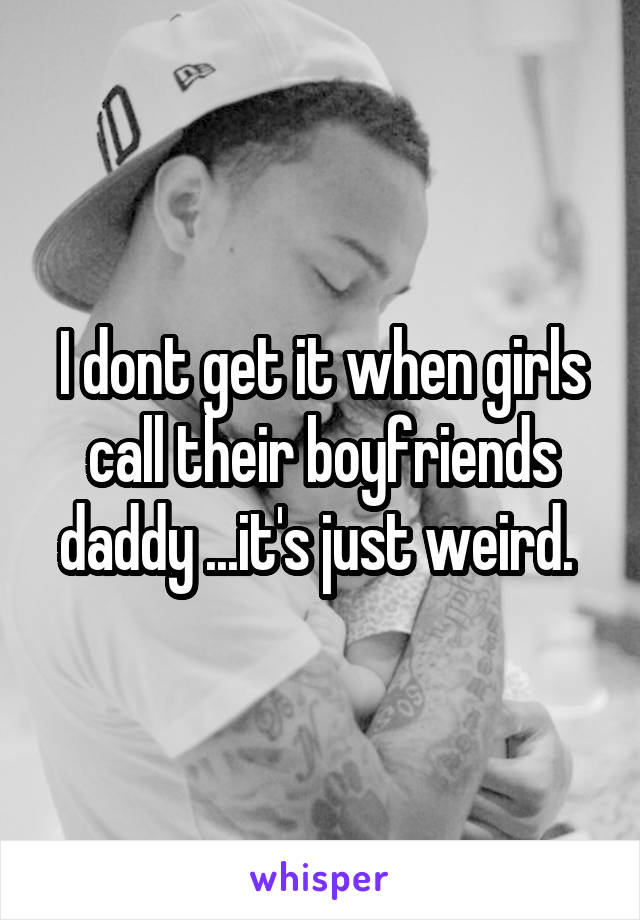 I dont get it when girls call their boyfriends daddy ...it's just weird. 