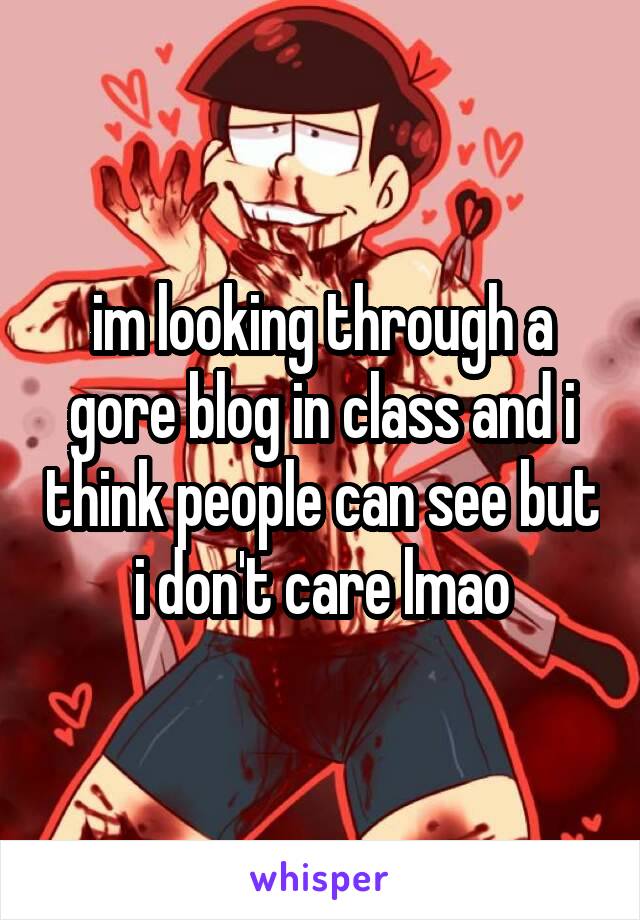 im looking through a gore blog in class and i think people can see but i don't care lmao