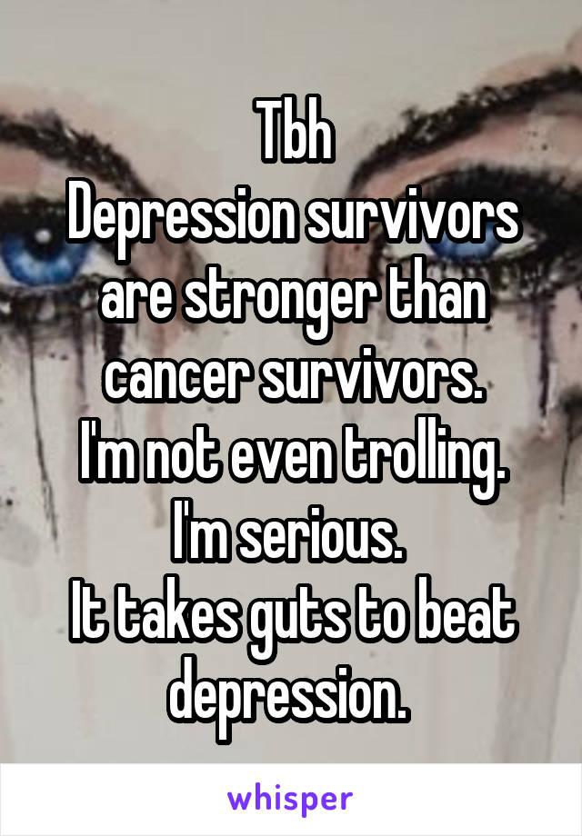 Tbh
Depression survivors are stronger than cancer survivors.
I'm not even trolling.
I'm serious. 
It takes guts to beat depression. 