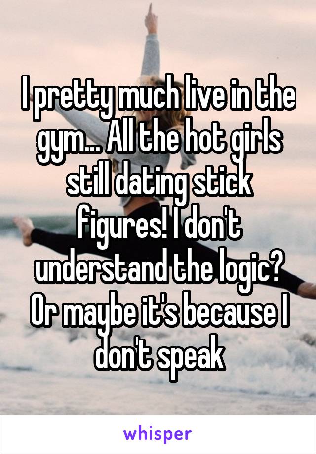 I pretty much live in the gym... All the hot girls still dating stick figures! I don't understand the logic? Or maybe it's because I don't speak