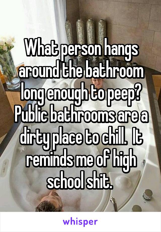 What person hangs around the bathroom long enough to peep? Public bathrooms are a dirty place to chill.  It reminds me of high school shit. 