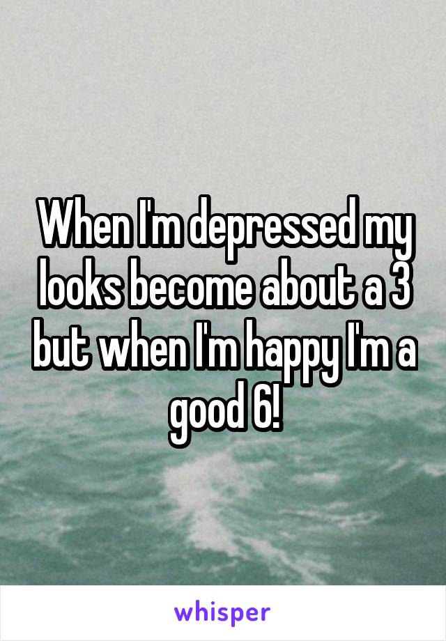 When I'm depressed my looks become about a 3 but when I'm happy I'm a good 6!