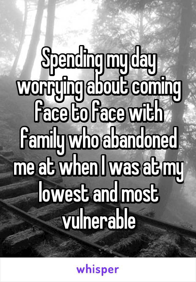 Spending my day worrying about coming face to face with family who abandoned me at when I was at my lowest and most vulnerable