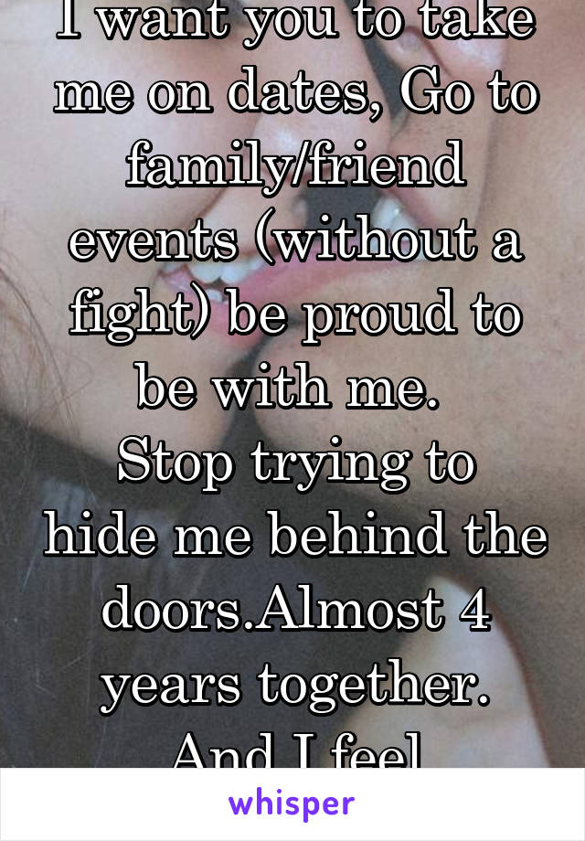 I want you to take me on dates, Go to family/friend events (without a fight) be proud to be with me. 
Stop trying to hide me behind the doors.Almost 4 years together. And I feel embarrassed. 